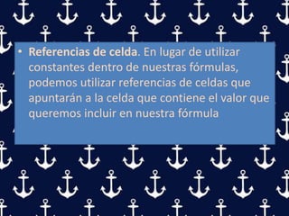 • Referencias de celda. En lugar de utilizar
constantes dentro de nuestras fórmulas,
podemos utilizar referencias de celdas que
apuntarán a la celda que contiene el valor que
queremos incluir en nuestra fórmula
 