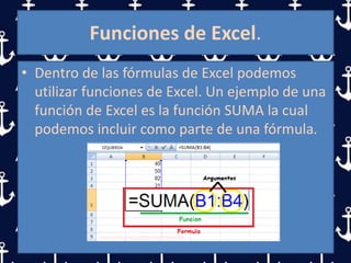 Funciones de Excel.
• Dentro de las fórmulas de Excel podemos
utilizar funciones de Excel. Un ejemplo de una
función de Excel es la función SUMA la cual
podemos incluir como parte de una fórmula.
 