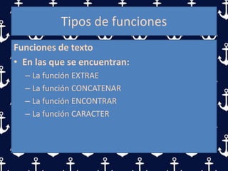 Tipos de funciones
Funciones de texto
• En las que se encuentran:
– La función EXTRAE
– La función CONCATENAR
– La función ENCONTRAR
– La función CARACTER
 