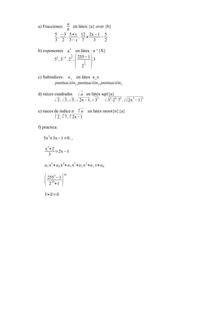 a) Fracciones:
a
b
en látex:{a} over {b}
5
3
,
−3
2
,
5+x
3−x
,
12
7
+
2x−1
3
−
5
2
b) exponentes a
x
en látex : a ^{X}
5
2
,3
−4
,2
1
2
,
(
255−1
2
1
5 )3
c) Subindices: ax en látex a_x
puntuación1 puntuación2 puntuación3
d) raíces cuadradas √ a en látex sqrt{a}
√ 2 ,√3 ,√5 ,√ 2x−1,√ 33
√ 3
3
⋅2
4
⋅7
5
,√(2x
5
−1)
3
e) raices de indice n
n
√ a en latex nroot{n}{a}
3
√ 2 ,
5
√ 7 ,
4
√ 2x−1
f) practica:
5x
2
+3x−1=0 ,,
x
2
+2
3
=2x−1
a5 x
5
+a4 x
4
+a3 x
3
+a2 x
2
+a1 x+a0
(255
3
−1
234
+1 )
10
⃗v+⃗u=⃗w
 
