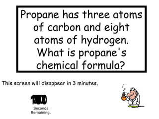 1801701601501401301201101009080706050403020109876543210
This screen will disappear in 3 minutes.
Seconds
Remaining.
Propane has three atoms
of carbon and eight
atoms of hydrogen.
What is propane's
chemical formula?
 