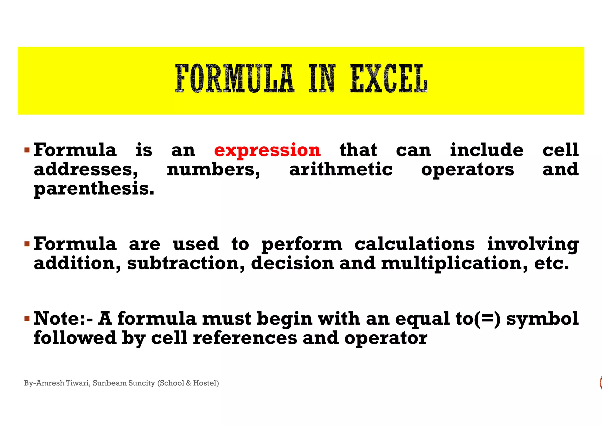 Formula is an expression
addresses, numbers, arithmetic
parenthesis.
Formula are used to perform
addition, subtraction, decision
Note:- A formula must begin
followed by cell references
By-Amresh Tiwari, Sunbeam Suncity (School & Hostel)
expression that can include cell
arithmetic operators and
perform calculations involving
decision and multiplication, etc.
begin with an equal to(=) symbol
and operator
 