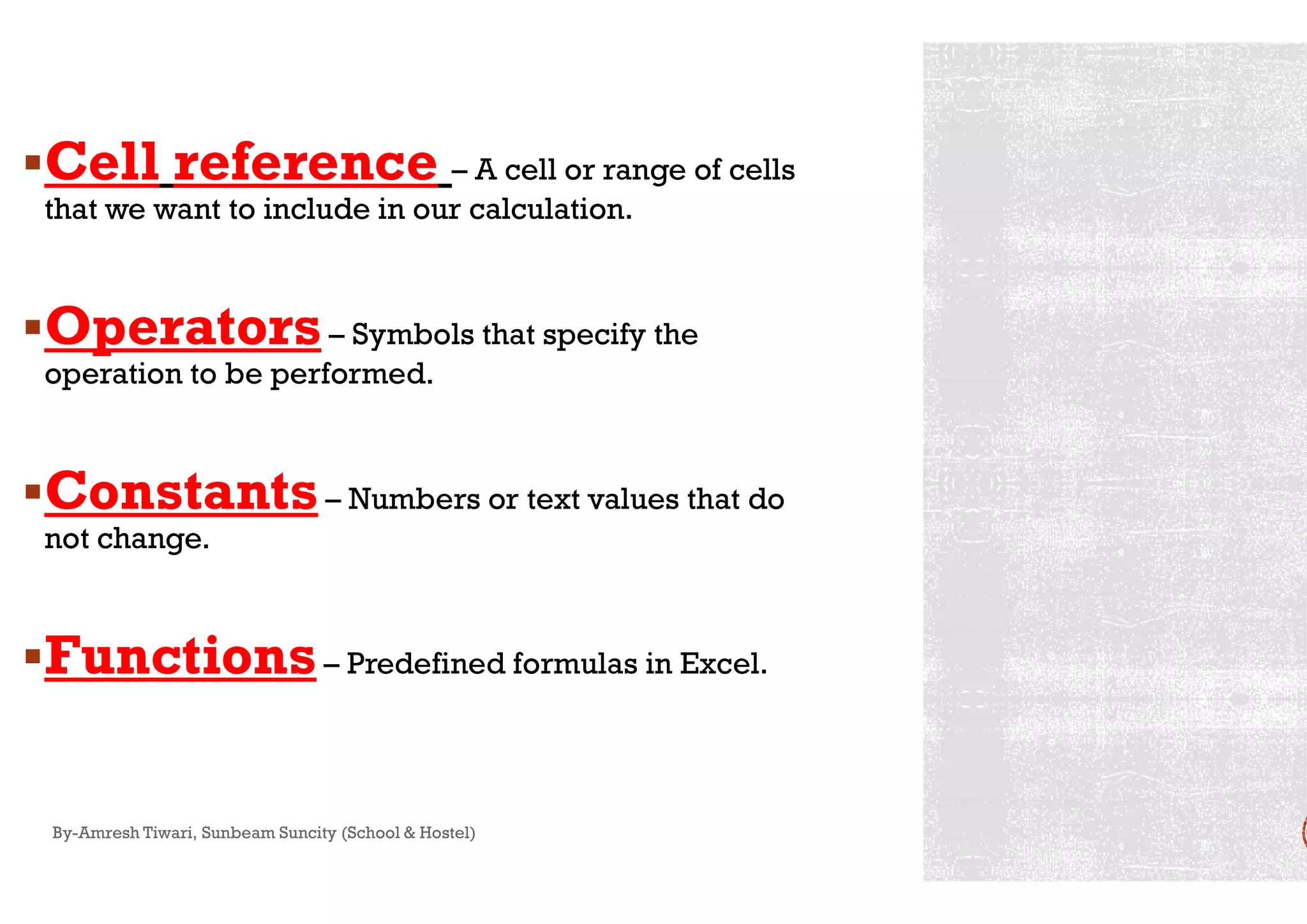 Cell reference – A cell or range of cells
that we want to include in our calculation.
Operators– Symbols that specify the
operation to be performed.
ConstantsConstants– Numbers or text values that do
not change.
Functions– Predefined formulas in Excel.
By-Amresh Tiwari, Sunbeam Suncity (School & Hostel)
A cell or range of cells
Symbols that specify the
Numbers or text values that do
Predefined formulas in Excel.
 