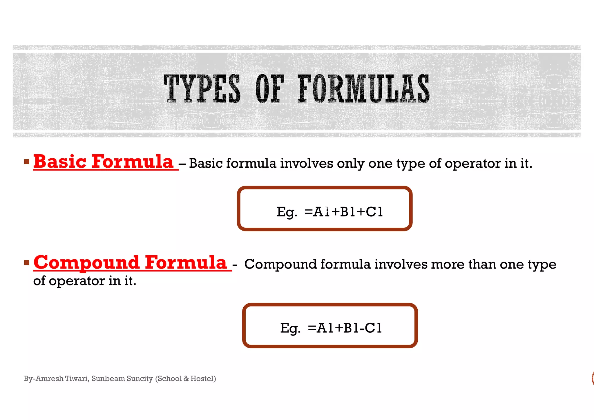 Basic FormulaBasic Formula – Basic formula involves only one type of operator in it.
Eg.Eg.
Compound FormulaCompound Formula - Compound formula involves more than one type
of operator in it.
Eg.
By-Amresh Tiwari, Sunbeam Suncity (School & Hostel)
Basic formula involves only one type of operator in it.
=A1+B1+C1c=A1+B1+C1
Compound formula involves more than one type
Eg. =A1+B1-C1
c
 