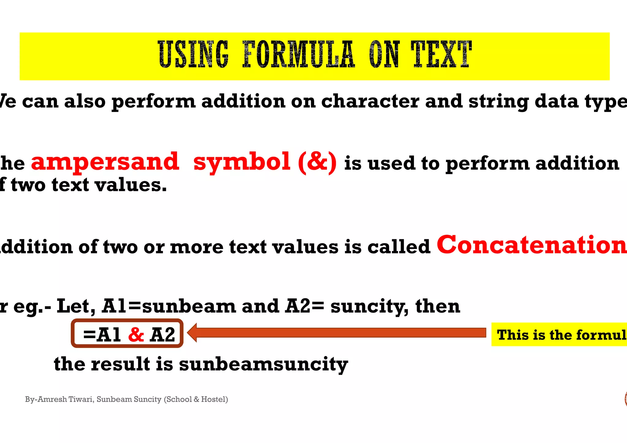We can also perform addition on character and string data type
The ampersand symbol (&)
f two text values.
Addition of two or more text values is called
r eg.- Let, A1=sunbeam and A2=
=A1 & A2
the result is sunbeamsuncity
By-Amresh Tiwari, Sunbeam Suncity (School & Hostel)
We can also perform addition on character and string data type
ampersand symbol (&) is used to perform addition
Addition of two or more text values is called Concatenation
Let, A1=sunbeam and A2= suncity, then
sunbeamsuncity
This is the formula
 