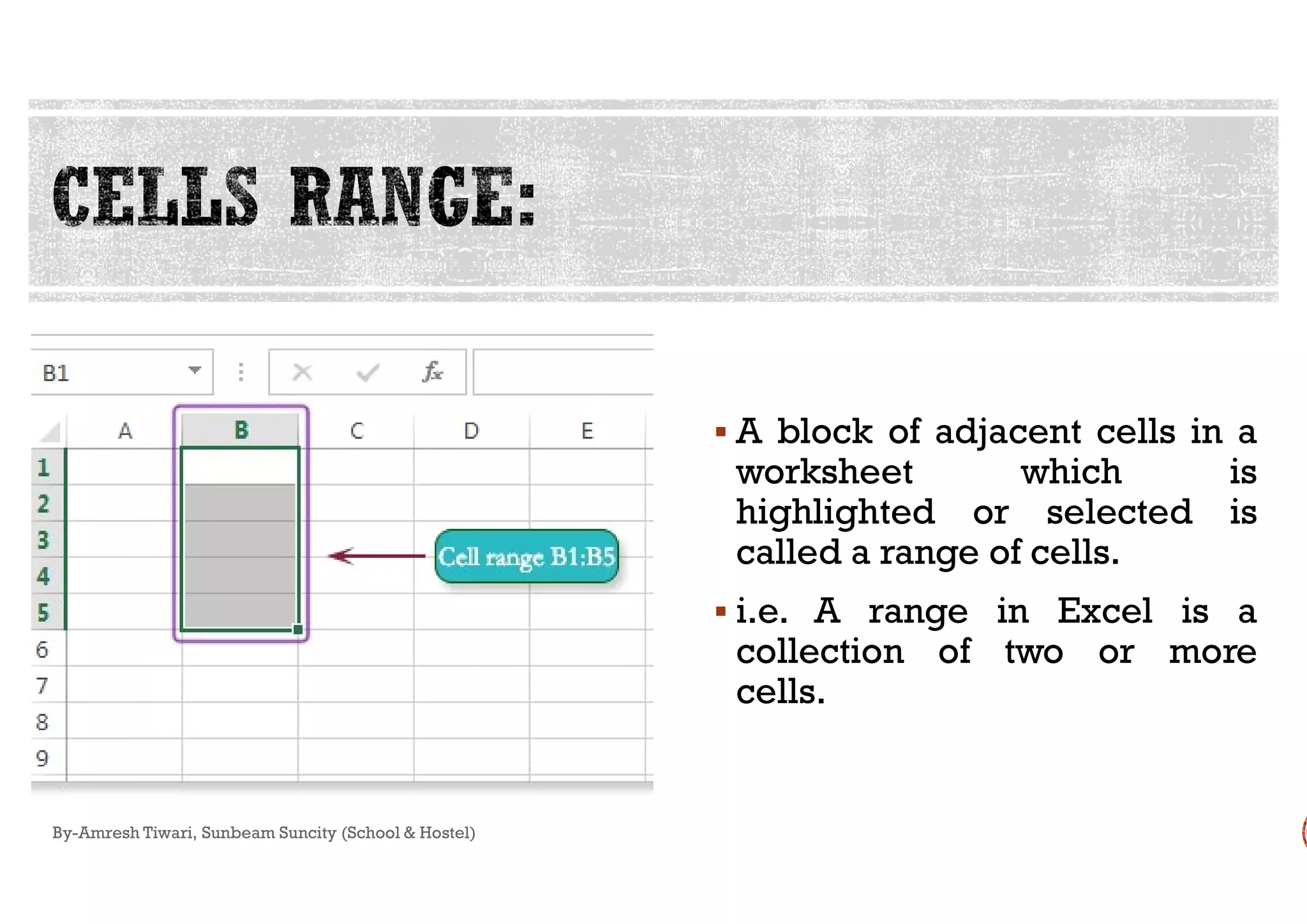 By-Amresh Tiwari, Sunbeam Suncity (School & Hostel)
 A block of adjacent cells in a
worksheet which isworksheet which is
highlighted or selected is
called a range of cells.
 i.e. A range in Excel is a
collection of two or more
cells.
 
