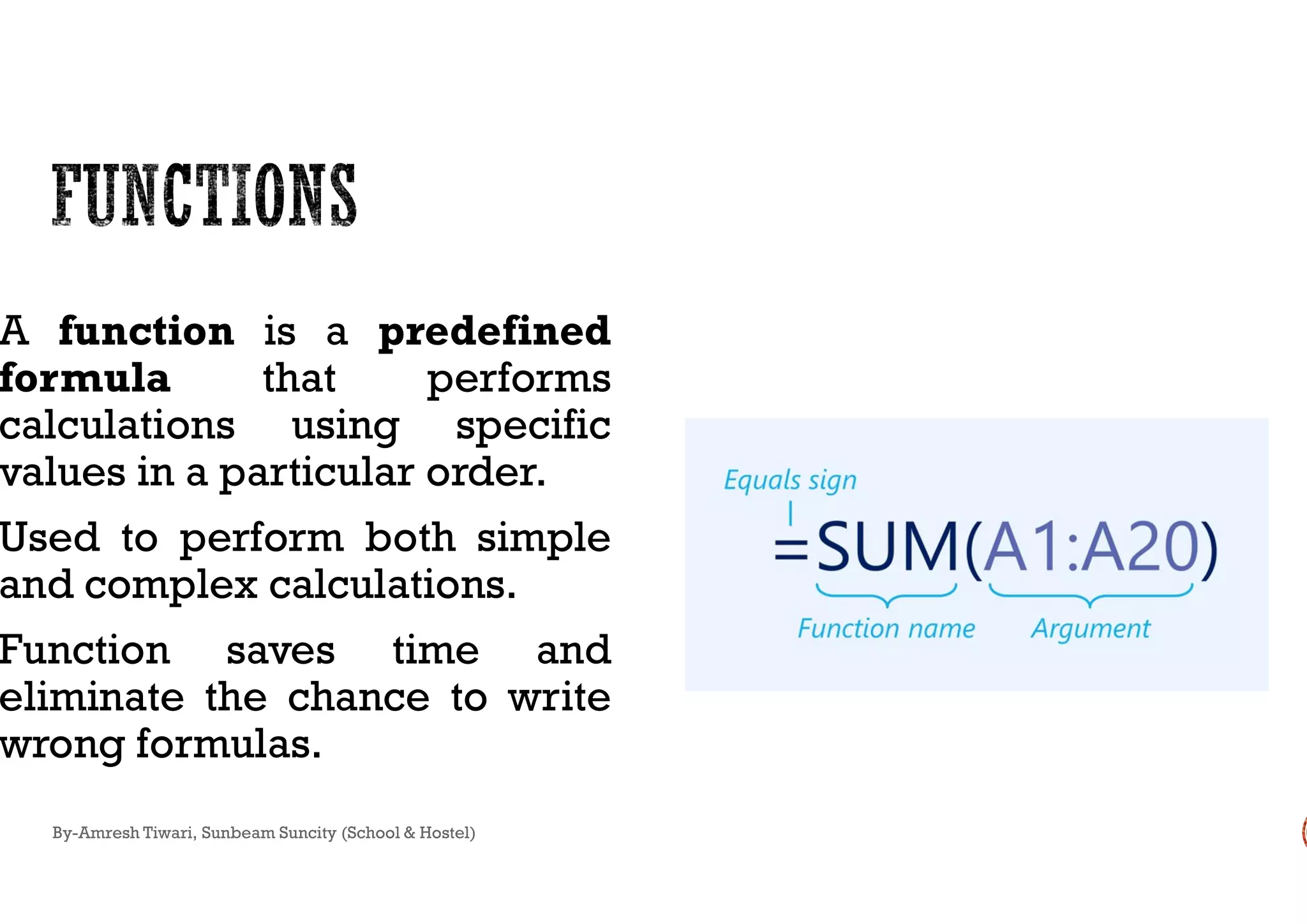 A function is a predefined
formula that performs
calculations using specific
values in a particular order.values in a particular order.
Used to perform both simple
and complex calculations.
Function saves time and
eliminate the chance to write
wrong formulas.
By-Amresh Tiwari, Sunbeam Suncity (School & Hostel)
 