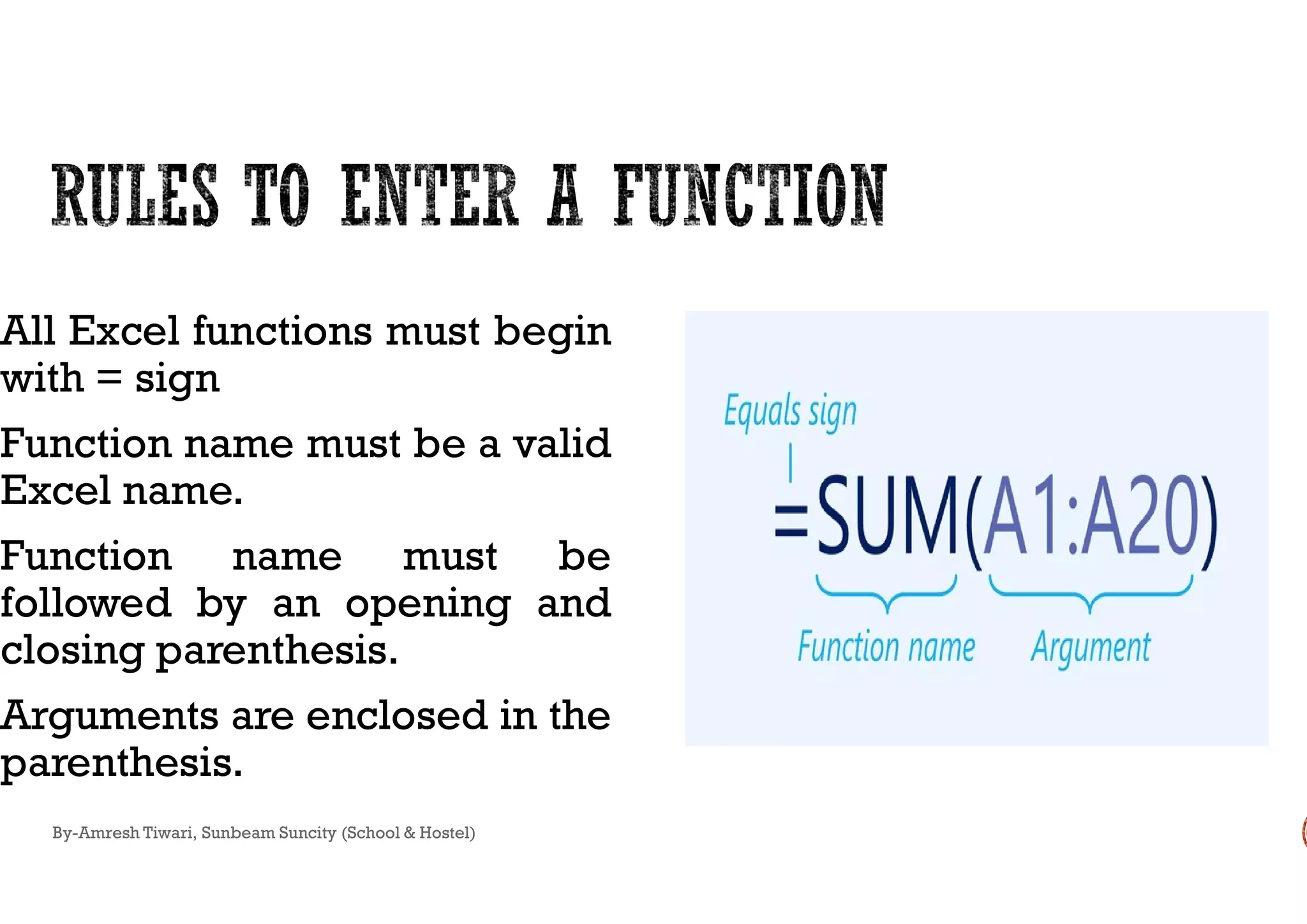 All Excel functions must begin
with = sign
Function name must be a validFunction name must be a valid
Excel name.
Function name must be
followed by an opening and
closing parenthesis.
Arguments are enclosed in the
parenthesis.
By-Amresh Tiwari, Sunbeam Suncity (School & Hostel)
 