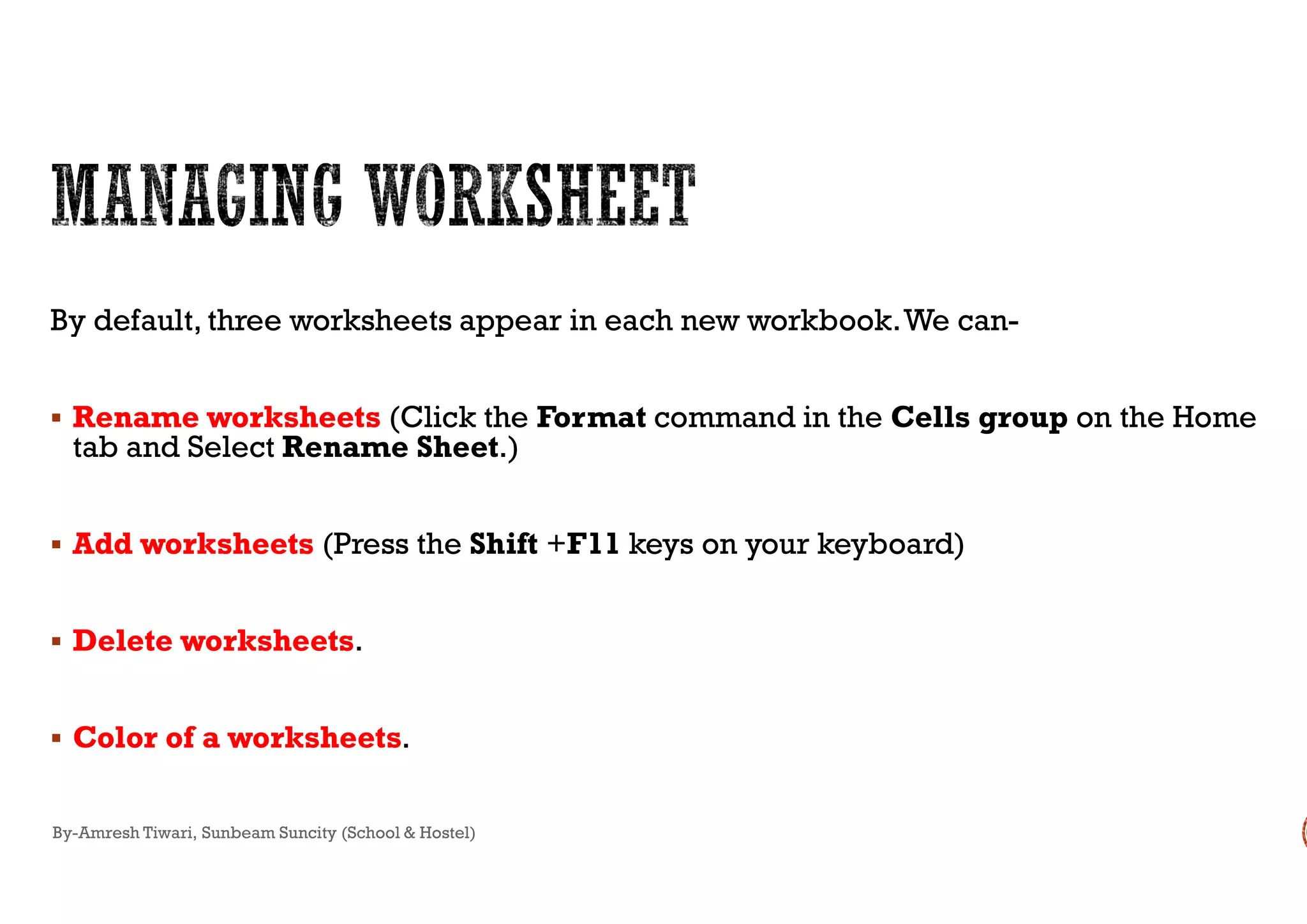 By default, three worksheets appear in each new workbook.We can
 Rename worksheetsRename worksheets (Click the Format
tab and Select Rename Sheet.)tab and Select Rename Sheet.)
 AddAdd worksheetsworksheets (Press the Shift +F11 keys on your keyboard)
 Delete worksheetsDelete worksheets.
 Color of a worksheetsColor of a worksheets.
By-Amresh Tiwari, Sunbeam Suncity (School & Hostel)
By default, three worksheets appear in each new workbook.We can-
command in the Cells group on the Home
keys on your keyboard)
 