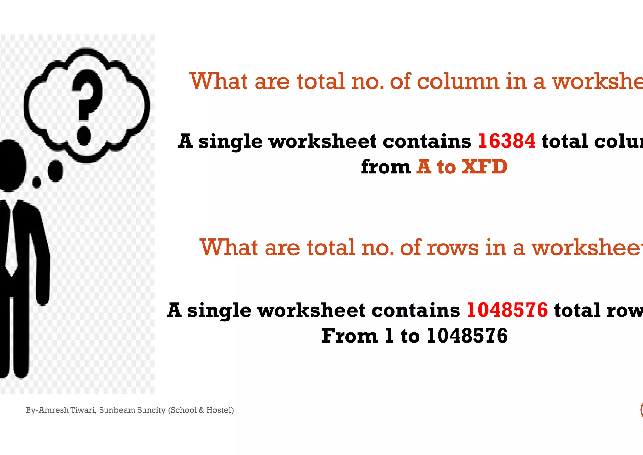 A single worksheet contains
What are total no. of column in a worksheWhat are total no. of column in a workshe
By-Amresh Tiwari, Sunbeam Suncity (School & Hostel)
A single worksheet contains
From 1 to 1048576
What are total no. of rows in a worksheetWhat are total no. of rows in a worksheet
A single worksheet contains 16384 total colum
from AA to XFDto XFD
What are total no. of column in a worksheWhat are total no. of column in a workshe
A single worksheet contains 1048576 total row
From 1 to 1048576
What are total no. of rows in a worksheetWhat are total no. of rows in a worksheet
 