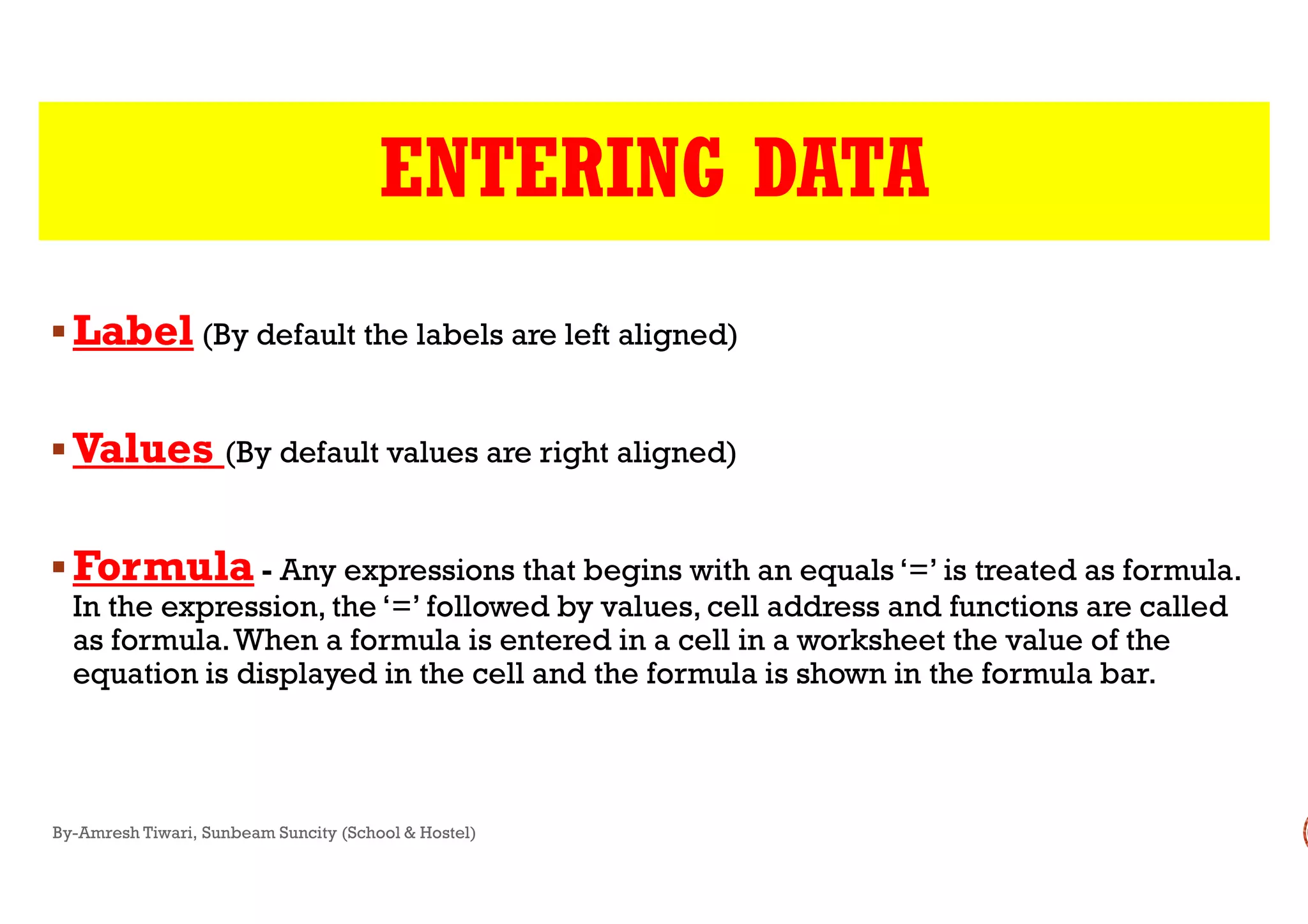 ENTERING DATA
LabelLabel (By default the labels are left aligned)
ValuesValues (By default values are right aligned)ValuesValues (By default values are right aligned)
FormulaFormula - Any expressions that begins with an equals ‘=’ is treated as formula.
In the expression, the ‘=’ followed by values, cell address and functions are called
as formula.When a formula is entered in a cell in a worksheet the value of the
equation is displayed in the cell and the formula is shown in the formula bar.
By-Amresh Tiwari, Sunbeam Suncity (School & Hostel)
ENTERING DATA
(By default the labels are left aligned)
(By default values are right aligned)(By default values are right aligned)
Any expressions that begins with an equals ‘=’ is treated as formula.
In the expression, the ‘=’ followed by values, cell address and functions are called
as formula.When a formula is entered in a cell in a worksheet the value of the
equation is displayed in the cell and the formula is shown in the formula bar.
 