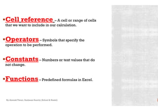 Cell reference – A cell or range of cells
that we want to include in our calculation.
Operators– Symbols that specify the
operation to be performed.
ConstantsConstants– Numbers or text values that do
not change.
Functions– Predefined formulas in Excel.
By-Amresh Tiwari, Sunbeam Suncity (School & Hostel)
A cell or range of cells
Symbols that specify the
Numbers or text values that do
Predefined formulas in Excel.
 