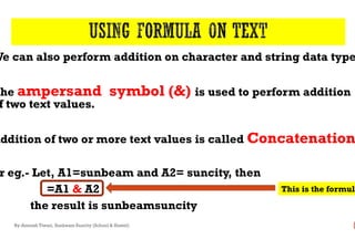 We can also perform addition on character and string data type
The ampersand symbol (&)
f two text values.
Addition of two or more text values is called
r eg.- Let, A1=sunbeam and A2=
=A1 & A2
the result is sunbeamsuncity
By-Amresh Tiwari, Sunbeam Suncity (School & Hostel)
We can also perform addition on character and string data type
ampersand symbol (&) is used to perform addition
Addition of two or more text values is called Concatenation
Let, A1=sunbeam and A2= suncity, then
sunbeamsuncity
This is the formula
 