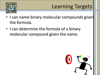 I can name binary molecular compounds given the formula. I can determine the formula of a binary molecular compound given the name. Learning Targets 