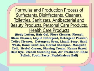 Formulas and Production Process of
Surfactants, Disinfectants, Cleaners,
Toiletries, Sanitizers, Antibacterial and
Beauty Products, Personal Care Products,
Health Care Products
(Body Lotion, Hair Gel, Floor Cleaner, Phenyl,
Glass Cleaner, Liquid Detergent, Detergent Powder,
Toilet Cleaner, Detergent Soap, Liquid Soap, Hand
Wash, Hand Sanitizer, Herbal Shampoo, Mosquito
Coil, Herbal Cream, Shaving Cream, Henna Based
Hair Dye, Utensil Cleaning Bar, Air Freshener, Shoe
Polish, Tooth Paste, Naphthalene Ball)
 
