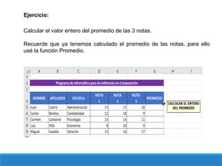 Ejercicio:
Calcular el valor entero del promedio de las 3 notas.
Recuerde que ya tenemos calculado el promedio de las notas, para ello
usé la función Promedio.
 