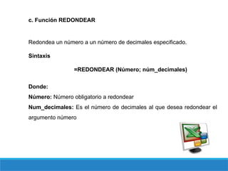 c. Función REDONDEAR
Redondea un número a un número de decimales especificado.
Sintaxis
=REDONDEAR (Número; núm_decimales)
Donde:
Número: Número obligatorio a redondear
Num_decimales: Es el número de decimales al que desea redondear el
argumento número
 
