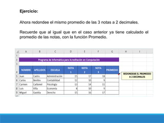 Ejercicio:
Ahora redondee el mismo promedio de las 3 notas a 2 decimales.
Recuerde que al igual que en el caso anterior ya tiene calculado el
promedio de las notas, con la función Promedio.
 
