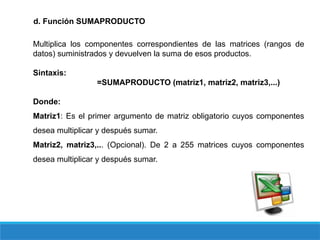 d. Función SUMAPRODUCTO
Multiplica los componentes correspondientes de las matrices (rangos de
datos) suministrados y devuelven la suma de esos productos.
Sintaxis:
=SUMAPRODUCTO (matriz1, matriz2, matriz3,...)
Donde:
Matriz1: Es el primer argumento de matriz obligatorio cuyos componentes
desea multiplicar y después sumar.
Matriz2, matriz3,... (Opcional). De 2 a 255 matrices cuyos componentes
desea multiplicar y después sumar.
 