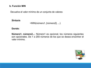 b. Función MIN
Devuelve el valor mínimo de un conjunto de valores
Sintaxis
=MIN(número1, [número2], ...)
Donde:
Número1, número2...: Número1 es opcional, los números siguientes
son opcionales. De 1 a 255 números de los que se desea encontrar el
valor mínimo.
 