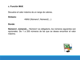 c. Función MAX
Devuelve el valor máximo de un rango de valores.
Sintaxis:
=MAX (Número1; Número2;...)
Donde:
Número1, número2...: Número1 es obligatorio, los números siguientes son
opcionales. De 1 a 255 números de los que se desea encontrar el valor
máximo.
 