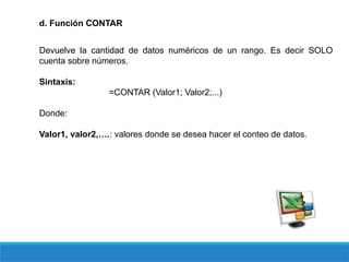 d. Función CONTAR
Devuelve la cantidad de datos numéricos de un rango. Es decir SOLO
cuenta sobre números.
Sintaxis:
=CONTAR (Valor1; Valor2;...)
Donde:
Valor1, valor2,….: valores donde se desea hacer el conteo de datos.
 