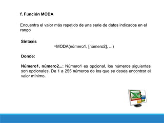 f. Función MODA
Encuentra el valor más repetido de una serie de datos indicados en el
rango
Sintaxis
=MODA(número1, [número2], ...)
Donde:
Número1, número2...: Número1 es opcional, los números siguientes
son opcionales. De 1 a 255 números de los que se desea encontrar el
valor mínimo.
 