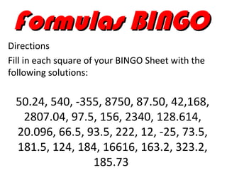 Formulas BINGO
Directions
Fill in each square of your BINGO Sheet with the
following solutions:

 50.24, 540, -355, 8750, 87.50, 42,168,
  2807.04, 97.5, 156, 2340, 128.614,
 20.096, 66.5, 93.5, 222, 12, -25, 73.5,
 181.5, 124, 184, 16616, 163.2, 323.2,
                185.73
 
