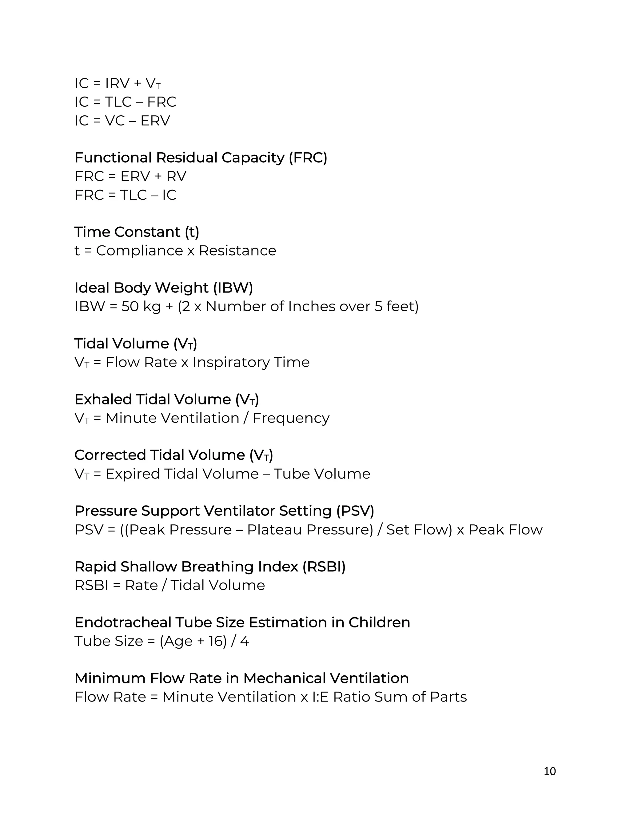 10
IC = IRV + VT
IC = TLC – FRC
IC = VC – ERV
Functional Residual Capacity (FRC)
FRC = ERV + RV
FRC = TLC – IC
Time Constant (t)
t = Compliance x Resistance
Ideal Body Weight (IBW)
IBW = 50 kg + (2 x Number of Inches over 5 feet)
Tidal Volume (VT)
VT = Flow Rate x Inspiratory Time
Exhaled Tidal Volume (VT)
VT = Minute Ventilation / Frequency
Corrected Tidal Volume (VT)
VT = Expired Tidal Volume – Tube Volume
Pressure Support Ventilator Setting (PSV)
PSV = ((Peak Pressure – Plateau Pressure) / Set Flow) x Peak Flow
Rapid Shallow Breathing Index (RSBI)
RSBI = Rate / Tidal Volume
Endotracheal Tube Size Estimation in Children
Tube Size = (Age + 16) / 4
Minimum Flow Rate in Mechanical Ventilation
Flow Rate = Minute Ventilation x I:E Ratio Sum of Parts
 