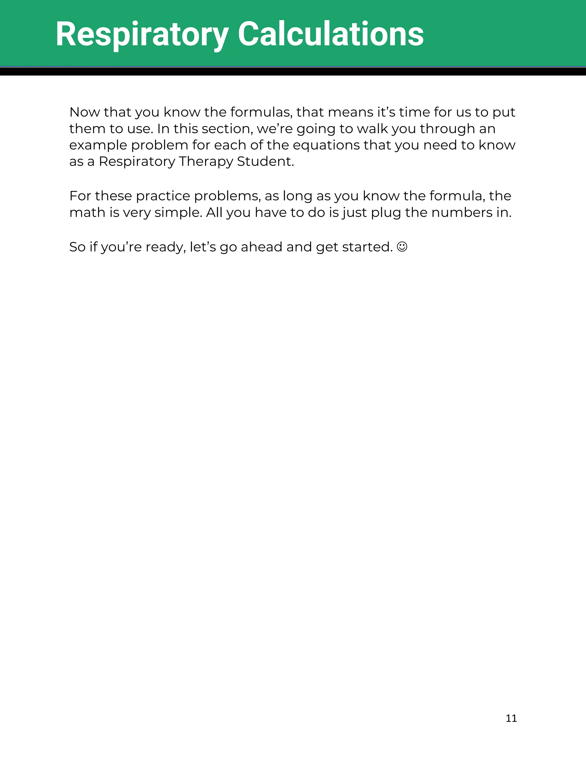 11
Now that you know the formulas, that means it’s time for us to put
them to use. In this section, we’re going to walk you through an
example problem for each of the equations that you need to know
as a Respiratory Therapy Student.
For these practice problems, as long as you know the formula, the
math is very simple. All you have to do is just plug the numbers in.
So if you’re ready, let’s go ahead and get started. J
Respiratory Calculations
 