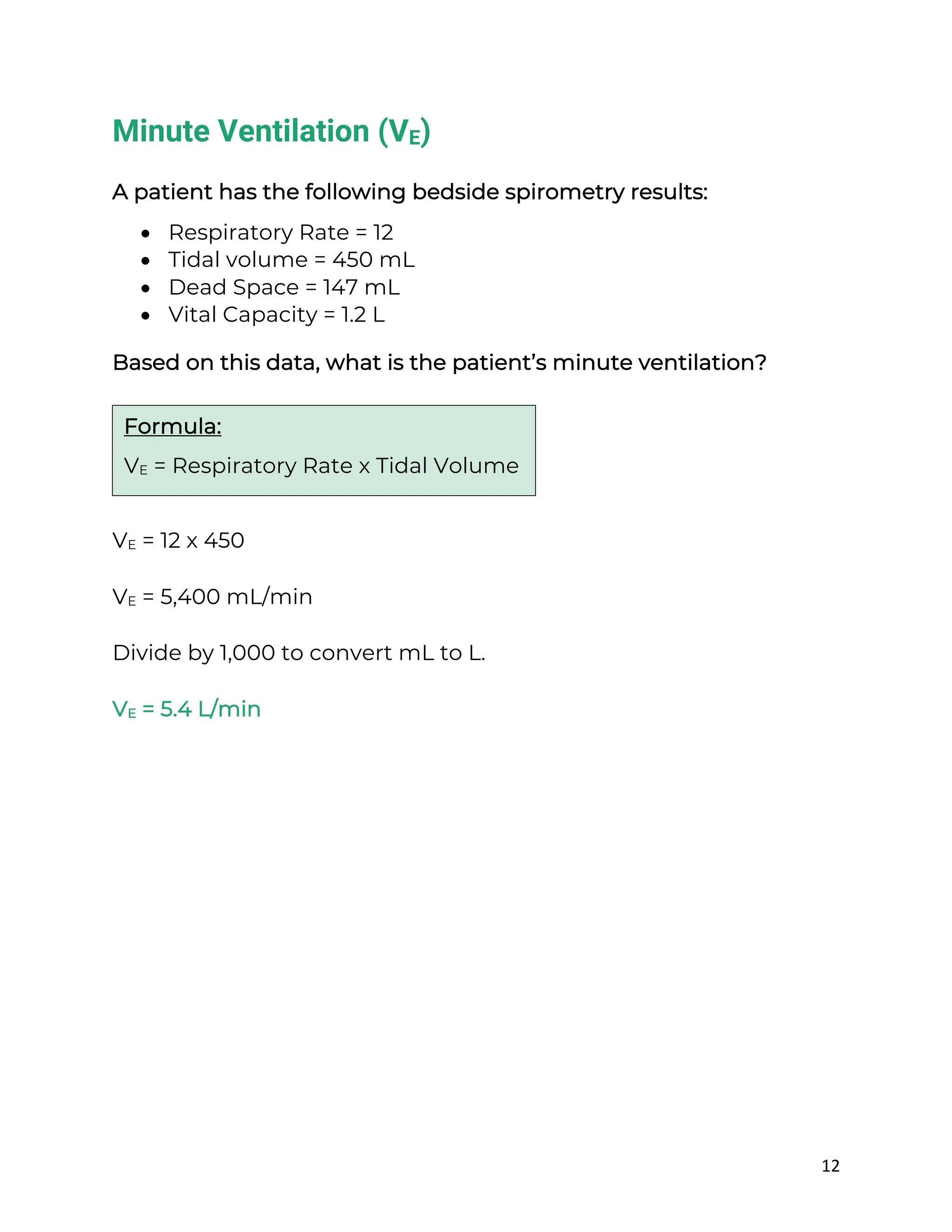 12
Minute Ventilation (VE)
A patient has the following bedside spirometry results:
• Respiratory Rate = 12
• Tidal volume = 450 mL
• Dead Space = 147 mL
• Vital Capacity = 1.2 L
Based on this data, what is the patient’s minute ventilation?
VE = 12 x 450
VE = 5,400 mL/min
Divide by 1,000 to convert mL to L.
VE = 5.4 L/min
Formula:
VE = Respiratory Rate x Tidal Volume
 