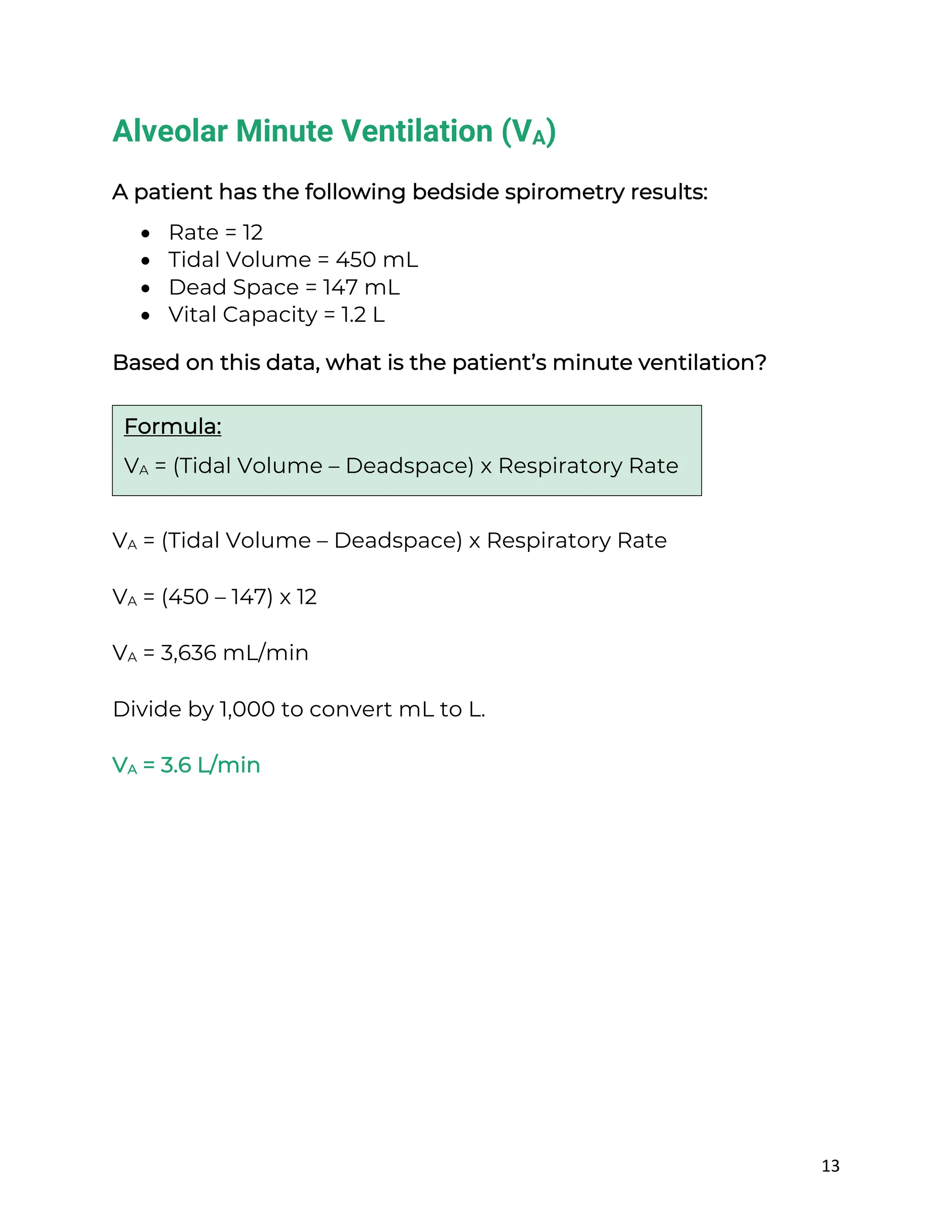 13
Alveolar Minute Ventilation (VA)
A patient has the following bedside spirometry results:
• Rate = 12
• Tidal Volume = 450 mL
• Dead Space = 147 mL
• Vital Capacity = 1.2 L
Based on this data, what is the patient’s minute ventilation?
VA = (Tidal Volume – Deadspace) x Respiratory Rate
VA = (450 – 147) x 12
VA = 3,636 mL/min
Divide by 1,000 to convert mL to L.
VA = 3.6 L/min
Formula:
VA = (Tidal Volume – Deadspace) x Respiratory Rate
 