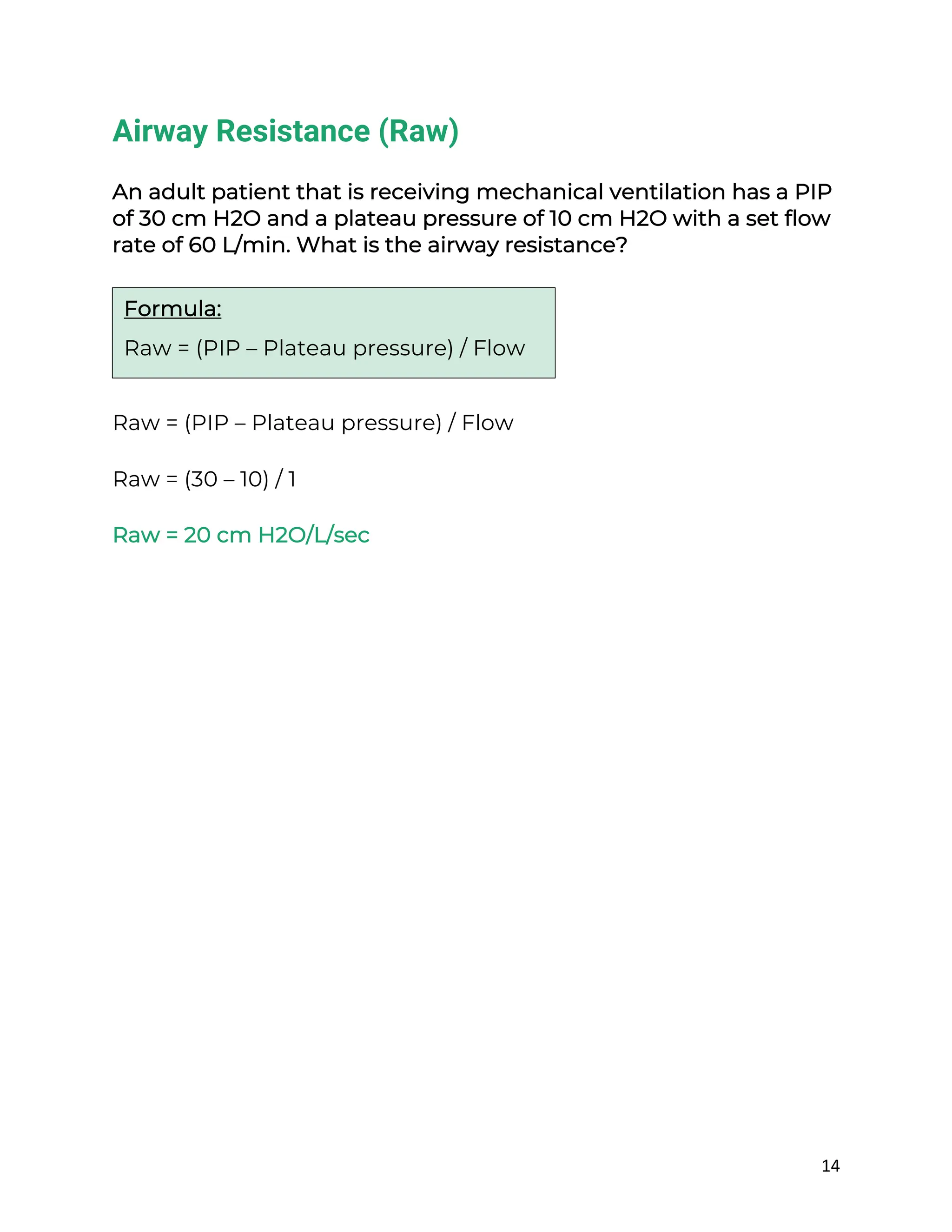 14
Airway Resistance (Raw)
An adult patient that is receiving mechanical ventilation has a PIP
of 30 cm H2O and a plateau pressure of 10 cm H2O with a set flow
rate of 60 L/min. What is the airway resistance?
Raw = (PIP – Plateau pressure) / Flow
Raw = (30 – 10) / 1
Raw = 20 cm H2O/L/sec
Formula:
Raw = (PIP – Plateau pressure) / Flow
 