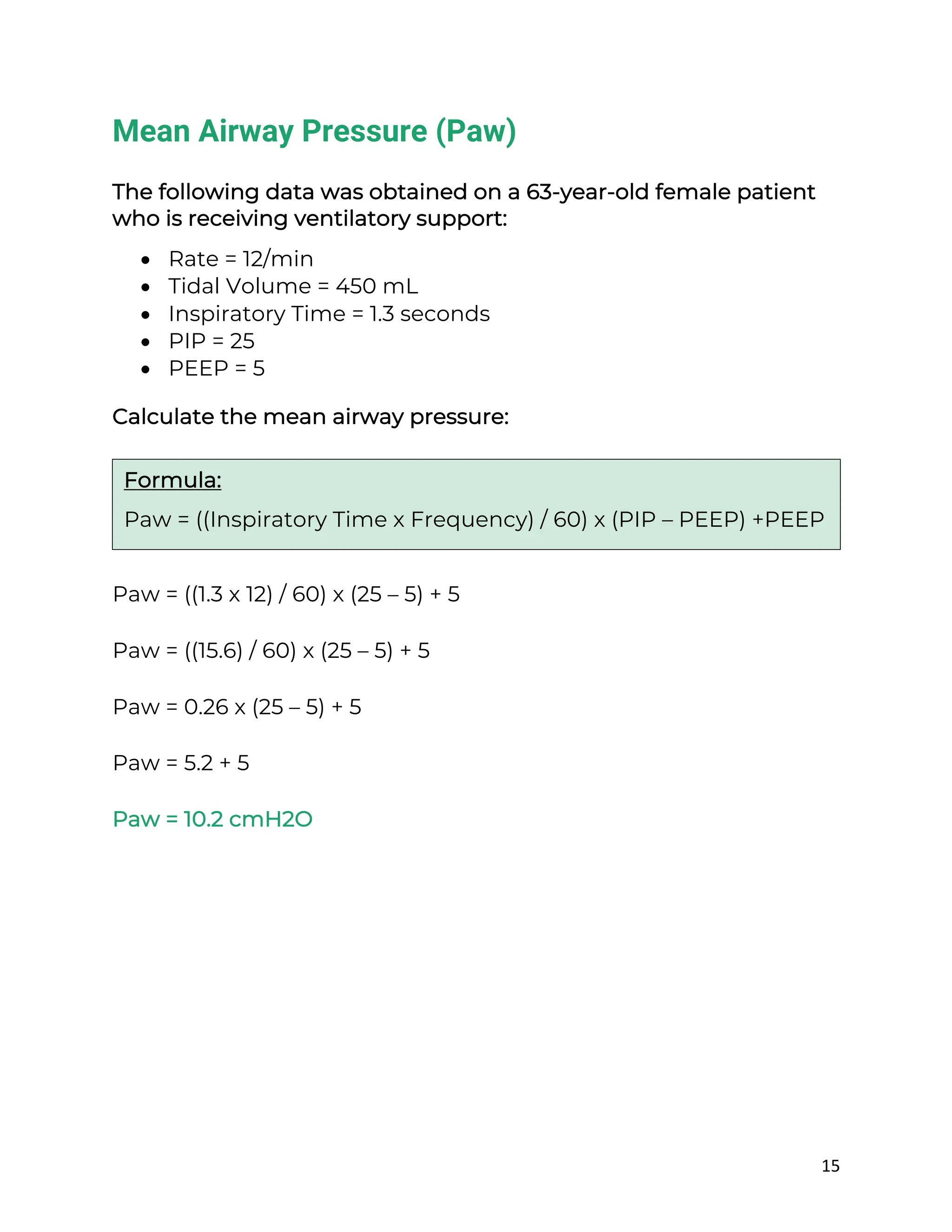 15
Mean Airway Pressure (Paw)
The following data was obtained on a 63-year-old female patient
who is receiving ventilatory support:
• Rate = 12/min
• Tidal Volume = 450 mL
• Inspiratory Time = 1.3 seconds
• PIP = 25
• PEEP = 5
Calculate the mean airway pressure:
Paw = ((1.3 x 12) / 60) x (25 – 5) + 5
Paw = ((15.6) / 60) x (25 – 5) + 5
Paw = 0.26 x (25 – 5) + 5
Paw = 5.2 + 5
Paw = 10.2 cmH2O
Formula:
Paw = ((Inspiratory Time x Frequency) / 60) x (PIP – PEEP) +PEEP
 