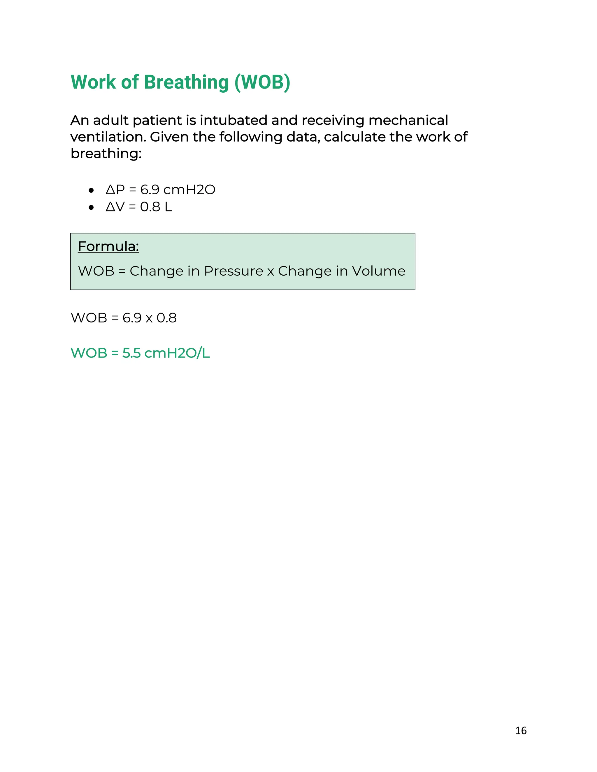 16
Work of Breathing (WOB)
An adult patient is intubated and receiving mechanical
ventilation. Given the following data, calculate the work of
breathing:
• ∆P = 6.9 cmH2O
• ∆V = 0.8 L
WOB = 6.9 x 0.8
WOB = 5.5 cmH2O/L
Formula:
WOB = Change in Pressure x Change in Volume
 
