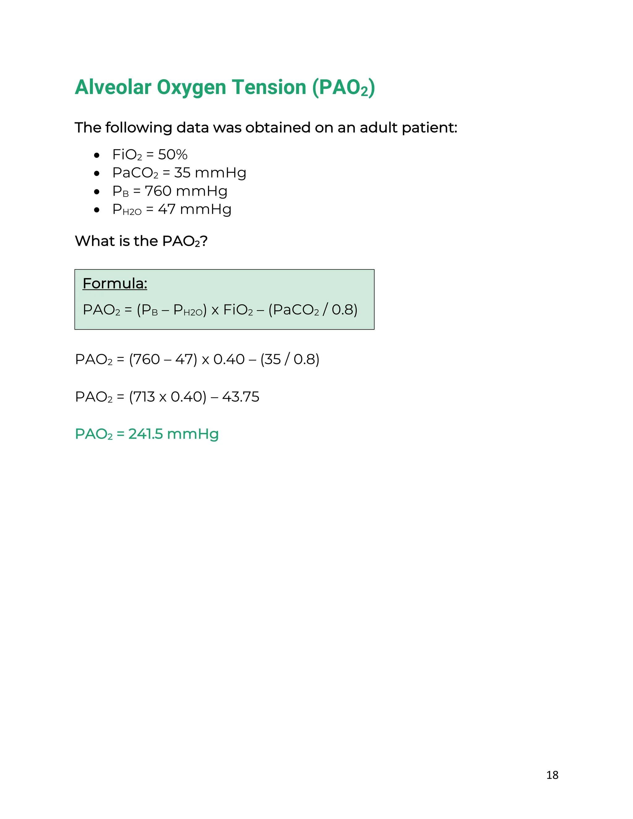 18
Alveolar Oxygen Tension (PAO2)
The following data was obtained on an adult patient:
• FiO2 = 50%
• PaCO2 = 35 mmHg
• PB = 760 mmHg
• PH2O = 47 mmHg
What is the PAO2?
PAO2 = (760 – 47) x 0.40 – (35 / 0.8)
PAO2 = (713 x 0.40) – 43.75
PAO2 = 241.5 mmHg
Formula:
PAO2 = (PB – PH2O) x FiO2 – (PaCO2 / 0.8)
 