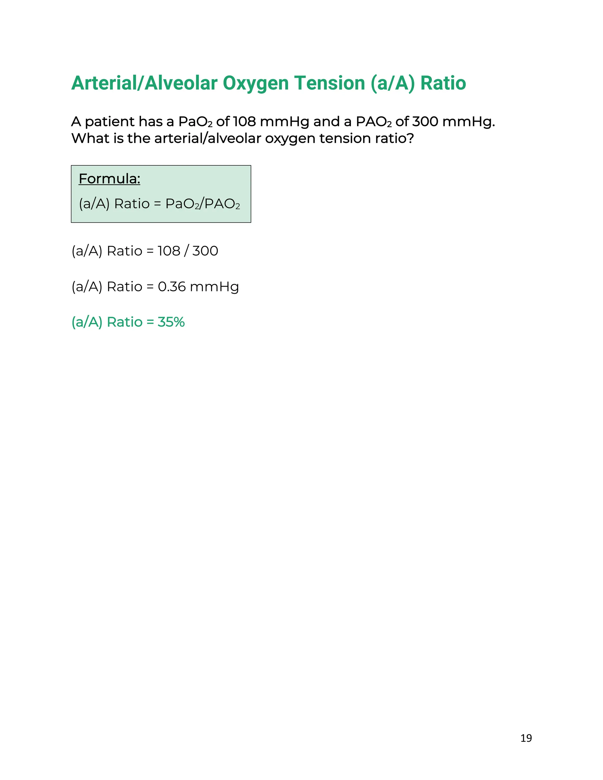 19
Arterial/Alveolar Oxygen Tension (a/A) Ratio
A patient has a PaO2 of 108 mmHg and a PAO2 of 300 mmHg.
What is the arterial/alveolar oxygen tension ratio?
(a/A) Ratio = 108 / 300
(a/A) Ratio = 0.36 mmHg
(a/A) Ratio = 35%
Formula:
(a/A) Ratio = PaO2/PAO2
 