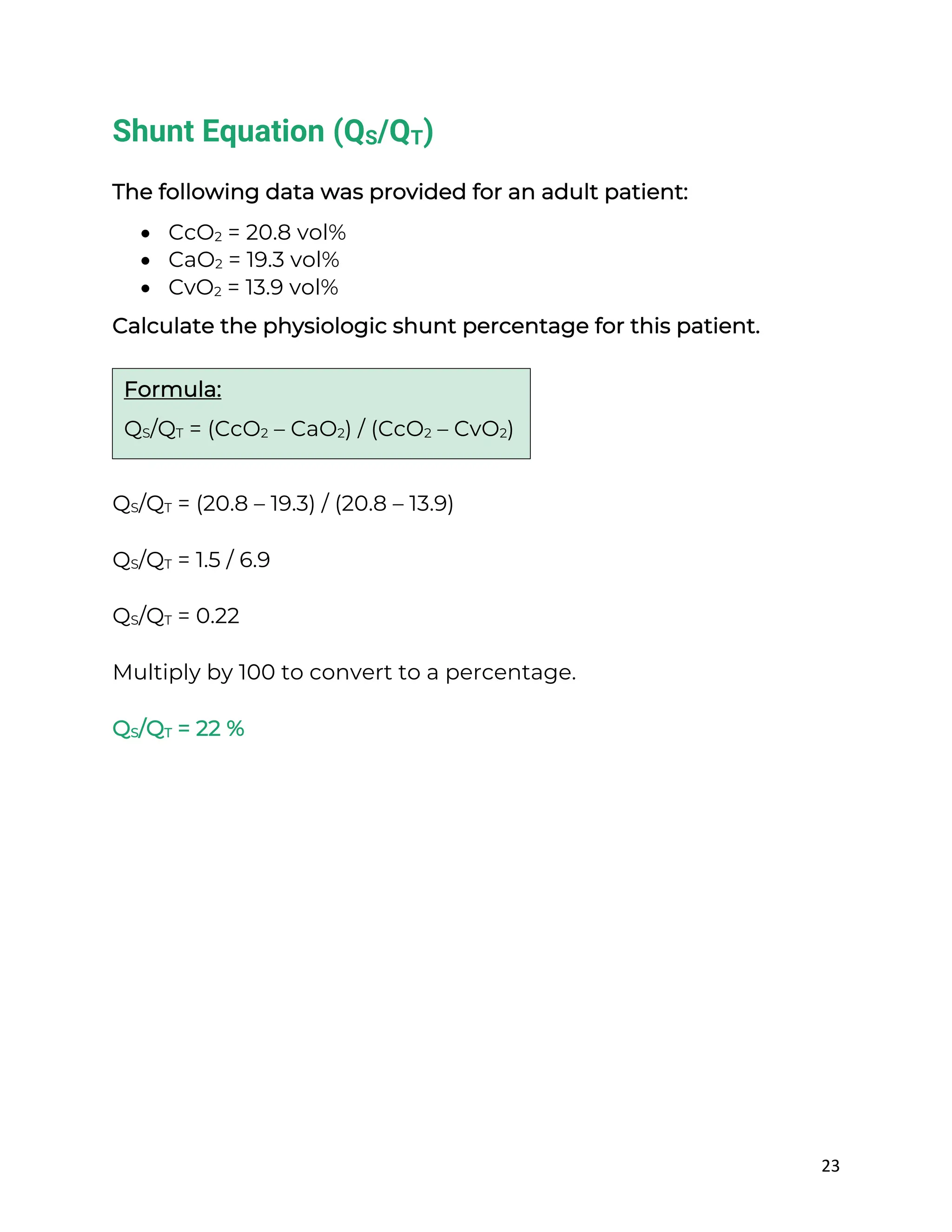23
Shunt Equation (QS/QT)
The following data was provided for an adult patient:
• CcO2 = 20.8 vol%
• CaO2 = 19.3 vol%
• CvO2 = 13.9 vol%
Calculate the physiologic shunt percentage for this patient.
QS/QT = (20.8 – 19.3) / (20.8 – 13.9)
QS/QT = 1.5 / 6.9
QS/QT = 0.22
Multiply by 100 to convert to a percentage.
QS/QT = 22 %
Formula:
QS/QT = (CcO2 – CaO2) / (CcO2 – CvO2)
 