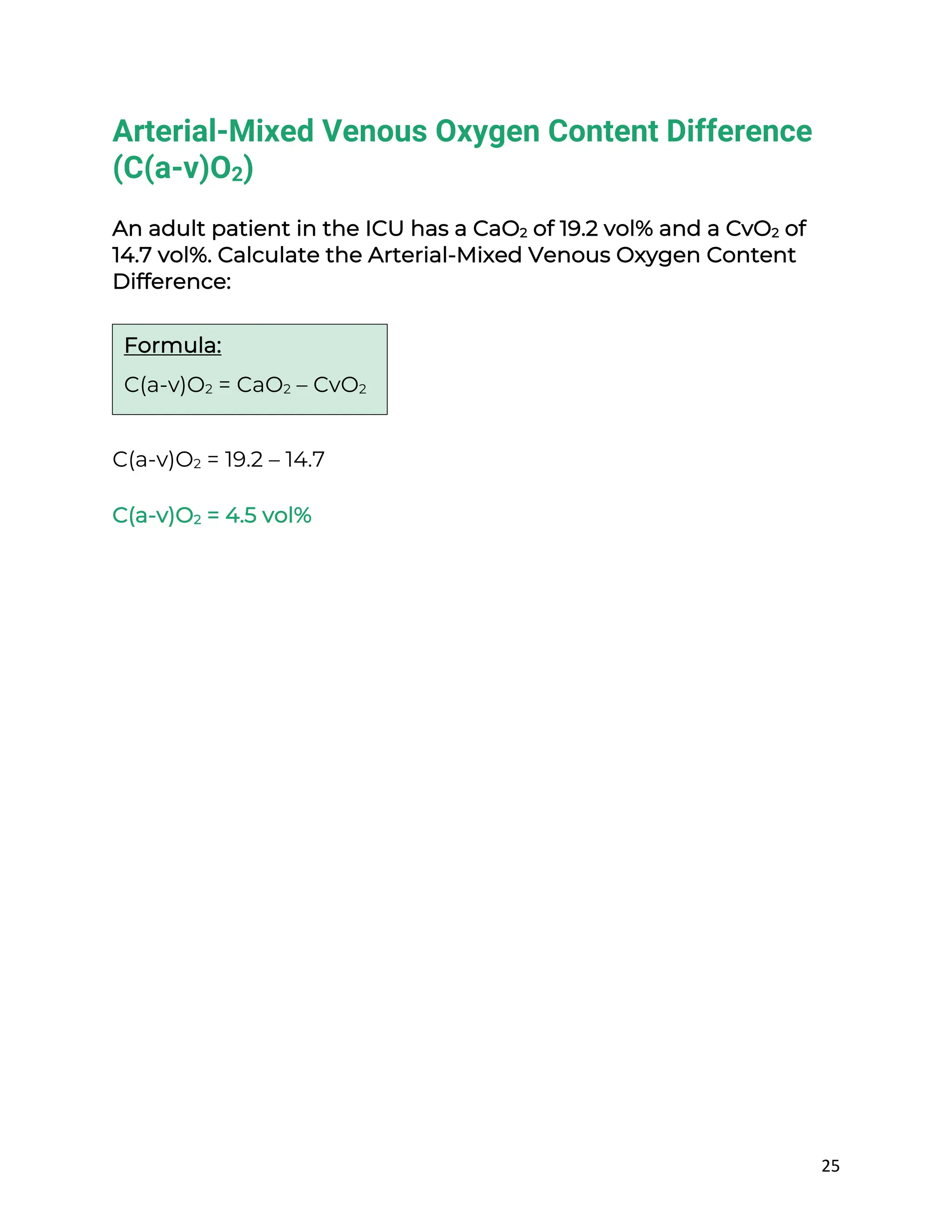 25
Arterial-Mixed Venous Oxygen Content Difference
(C(a-v)O2)
An adult patient in the ICU has a CaO2 of 19.2 vol% and a CvO2 of
14.7 vol%. Calculate the Arterial-Mixed Venous Oxygen Content
Difference:
C(a-v)O2 = 19.2 – 14.7
C(a-v)O2 = 4.5 vol%
Formula:
C(a-v)O2 = CaO2 – CvO2
 