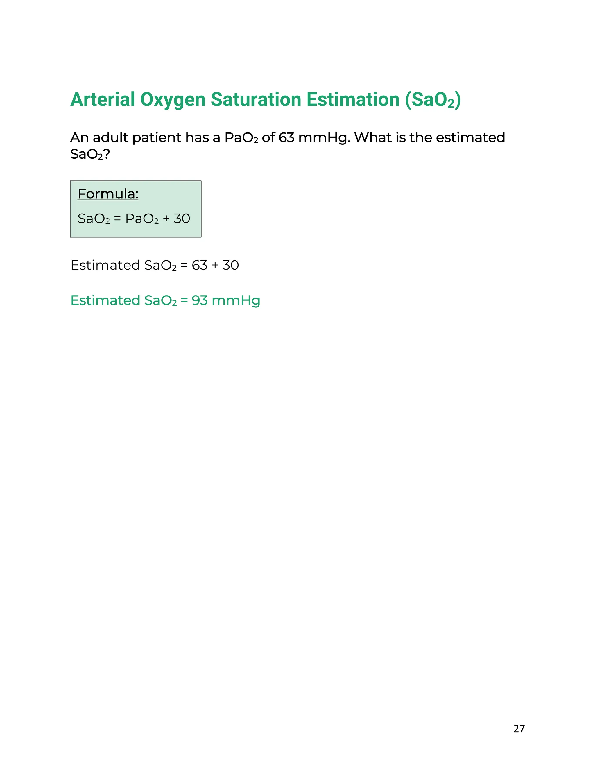 27
Arterial Oxygen Saturation Estimation (SaO2)
An adult patient has a PaO2 of 63 mmHg. What is the estimated
SaO2?
Estimated SaO2 = 63 + 30
Estimated SaO2 = 93 mmHg
Formula:
SaO2 = PaO2 + 30
 