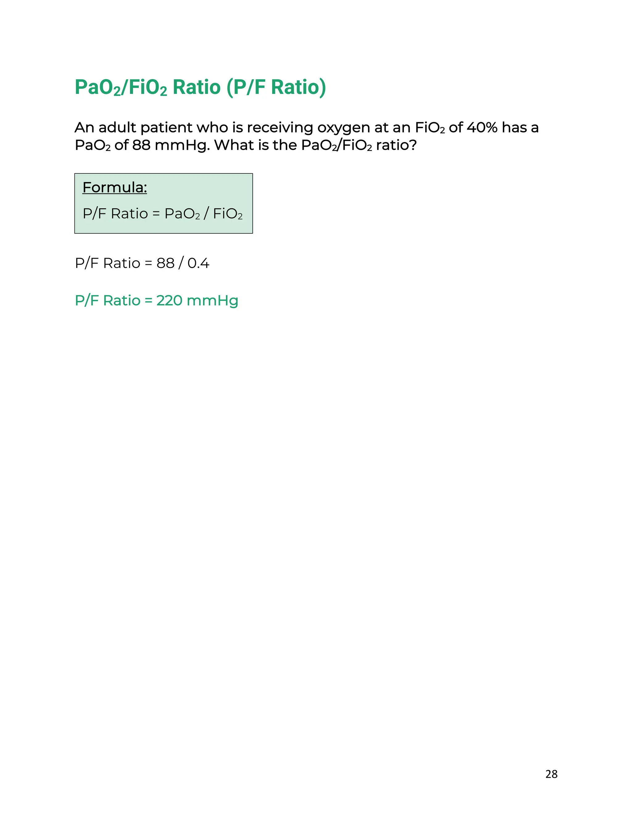 28
PaO2/FiO2 Ratio (P/F Ratio)
An adult patient who is receiving oxygen at an FiO2 of 40% has a
PaO2 of 88 mmHg. What is the PaO2/FiO2 ratio?
P/F Ratio = 88 / 0.4
P/F Ratio = 220 mmHg
Formula:
P/F Ratio = PaO2 / FiO2
 