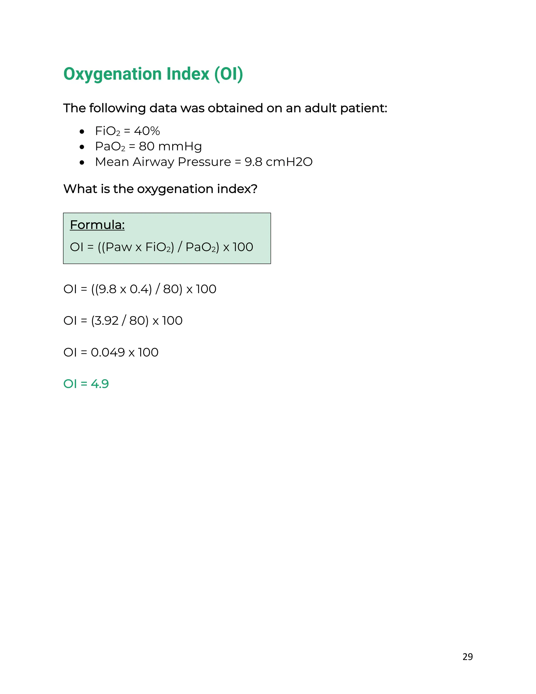 29
Oxygenation Index (OI)
The following data was obtained on an adult patient:
• FiO2 = 40%
• PaO2 = 80 mmHg
• Mean Airway Pressure = 9.8 cmH2O
What is the oxygenation index?
OI = ((9.8 x 0.4) / 80) x 100
OI = (3.92 / 80) x 100
OI = 0.049 x 100
OI = 4.9
Formula:
OI = ((Paw x FiO2) / PaO2) x 100
 