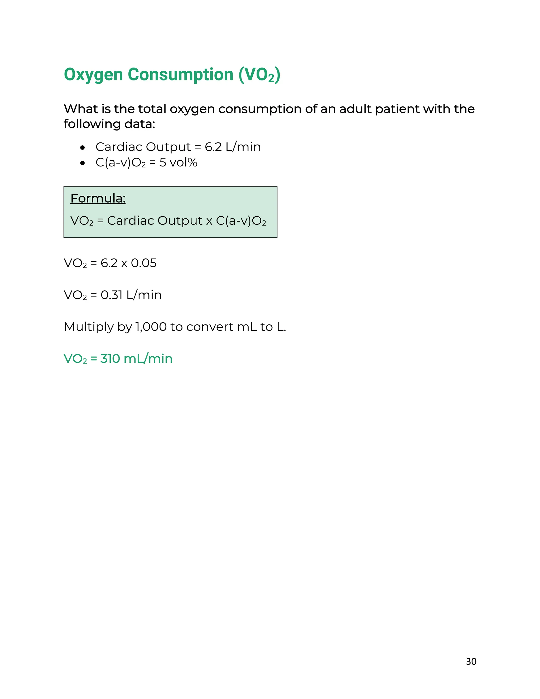 30
Oxygen Consumption (VO2)
What is the total oxygen consumption of an adult patient with the
following data:
• Cardiac Output = 6.2 L/min
• C(a-v)O2 = 5 vol%
VO2 = 6.2 x 0.05
VO2 = 0.31 L/min
Multiply by 1,000 to convert mL to L.
VO2 = 310 mL/min
Formula:
VO2 = Cardiac Output x C(a-v)O2
 