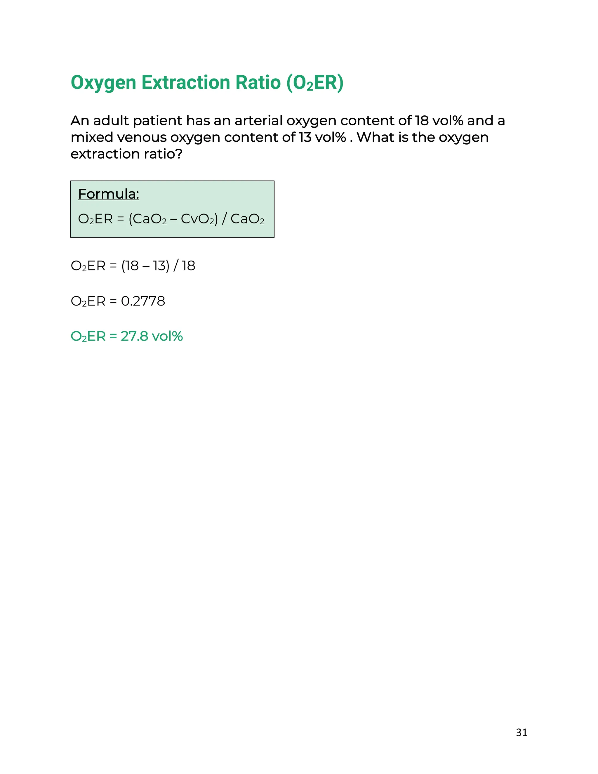31
Oxygen Extraction Ratio (O2ER)
An adult patient has an arterial oxygen content of 18 vol% and a
mixed venous oxygen content of 13 vol% . What is the oxygen
extraction ratio?
O2ER = (18 – 13) / 18
O2ER = 0.2778
O2ER = 27.8 vol%
Formula:
O2ER = (CaO2 – CvO2) / CaO2
 