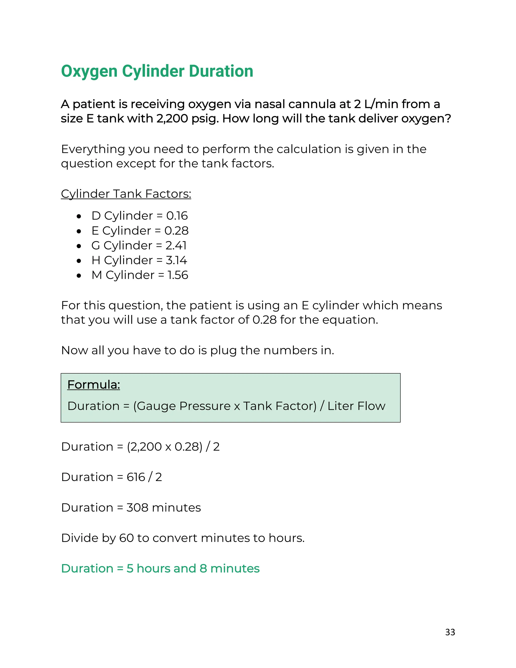 33
Oxygen Cylinder Duration
A patient is receiving oxygen via nasal cannula at 2 L/min from a
size E tank with 2,200 psig. How long will the tank deliver oxygen?
Everything you need to perform the calculation is given in the
question except for the tank factors.
Cylinder Tank Factors:
• D Cylinder = 0.16
• E Cylinder = 0.28
• G Cylinder = 2.41
• H Cylinder = 3.14
• M Cylinder = 1.56
For this question, the patient is using an E cylinder which means
that you will use a tank factor of 0.28 for the equation.
Now all you have to do is plug the numbers in.
Duration = (2,200 x 0.28) / 2
Duration = 616 / 2
Duration = 308 minutes
Divide by 60 to convert minutes to hours.
Duration = 5 hours and 8 minutes
Formula:
Duration = (Gauge Pressure x Tank Factor) / Liter Flow
 
