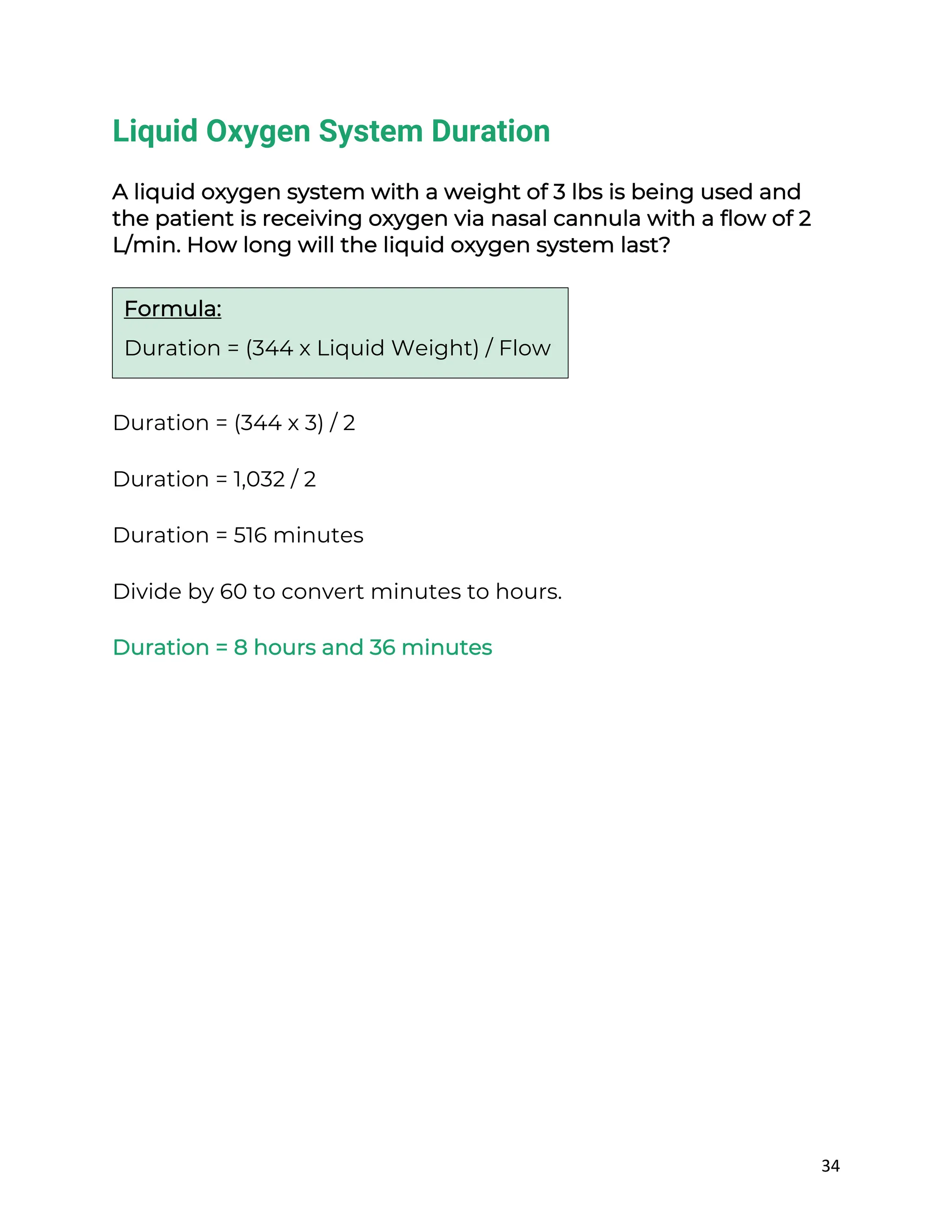 34
Liquid Oxygen System Duration
A liquid oxygen system with a weight of 3 lbs is being used and
the patient is receiving oxygen via nasal cannula with a flow of 2
L/min. How long will the liquid oxygen system last?
Duration = (344 x 3) / 2
Duration = 1,032 / 2
Duration = 516 minutes
Divide by 60 to convert minutes to hours.
Duration = 8 hours and 36 minutes
Formula:
Duration = (344 x Liquid Weight) / Flow
 
