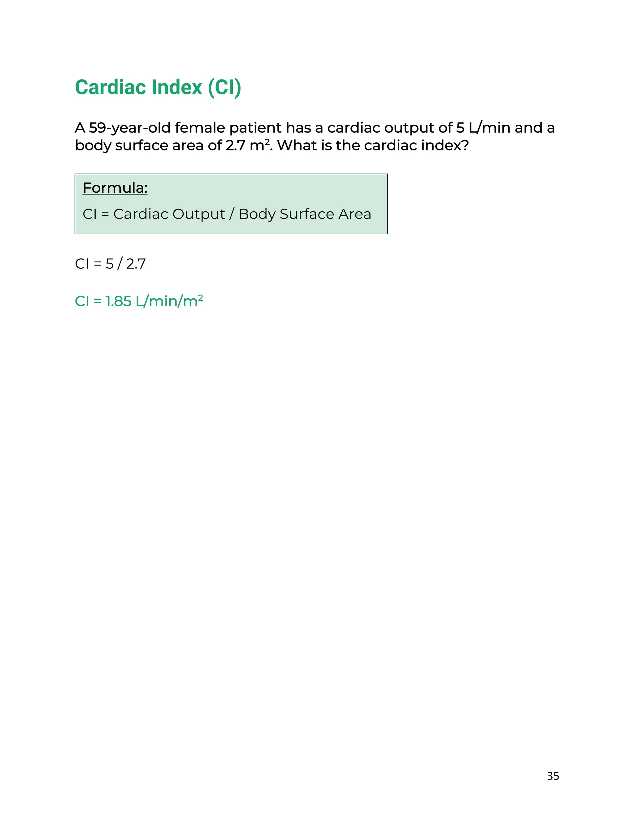 35
Cardiac Index (CI)
A 59-year-old female patient has a cardiac output of 5 L/min and a
body surface area of 2.7 m2
. What is the cardiac index?
CI = 5 / 2.7
CI = 1.85 L/min/m2
Formula:
CI = Cardiac Output / Body Surface Area
 