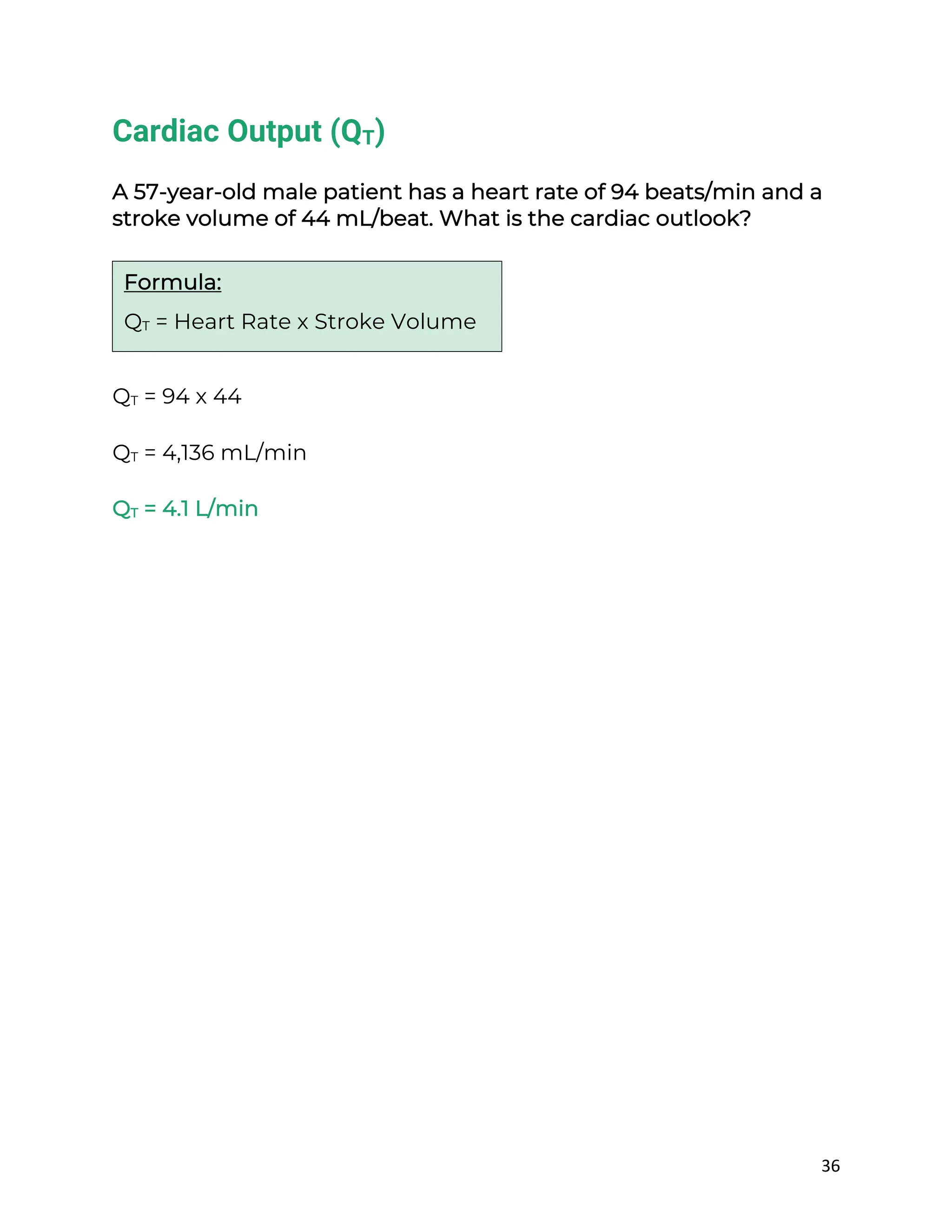 36
Cardiac Output (QT)
A 57-year-old male patient has a heart rate of 94 beats/min and a
stroke volume of 44 mL/beat. What is the cardiac outlook?
QT = 94 x 44
QT = 4,136 mL/min
QT = 4.1 L/min
Formula:
QT = Heart Rate x Stroke Volume
 
