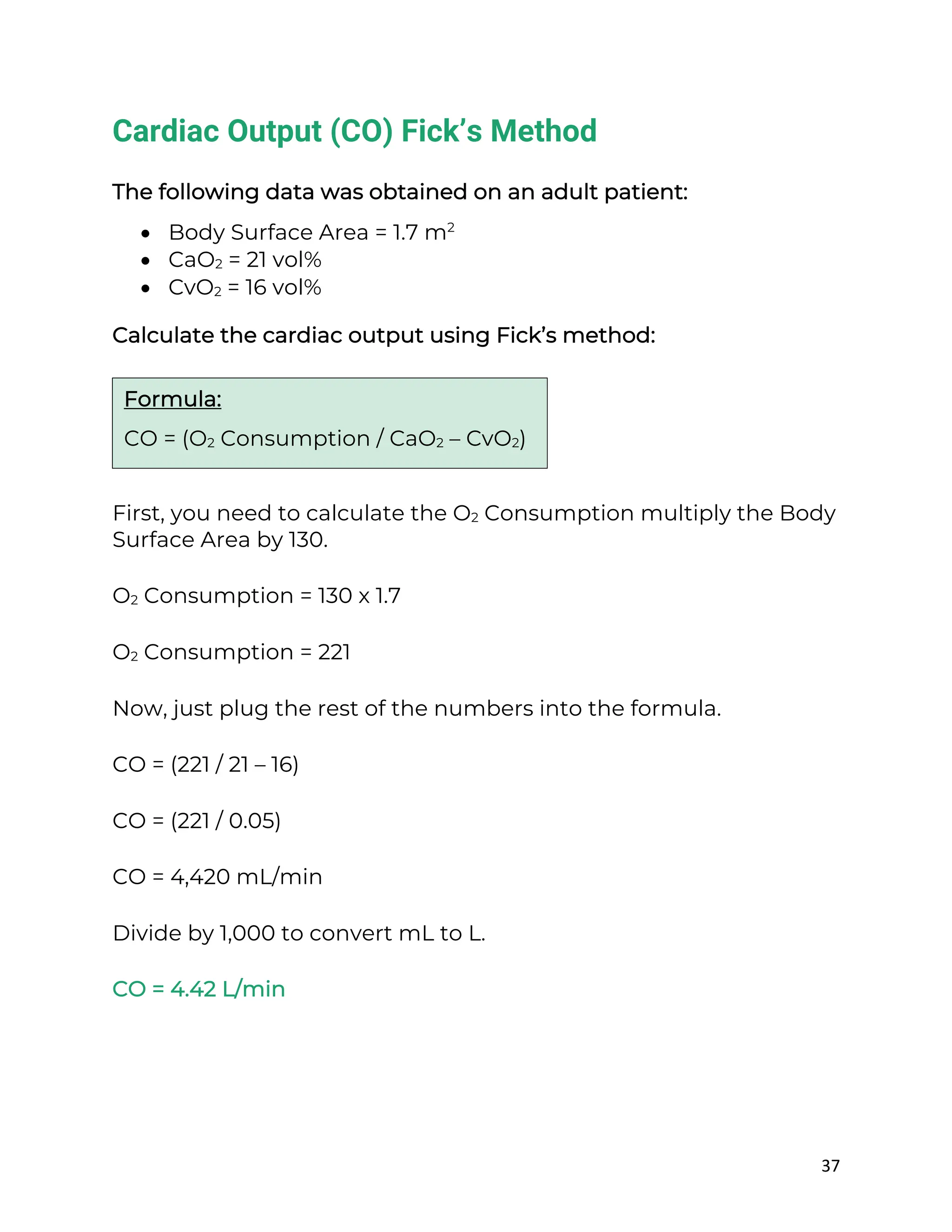 37
Cardiac Output (CO) Fick’s Method
The following data was obtained on an adult patient:
• Body Surface Area = 1.7 m2
• CaO2 = 21 vol%
• CvO2 = 16 vol%
Calculate the cardiac output using Fick’s method:
First, you need to calculate the O2 Consumption multiply the Body
Surface Area by 130.
O2 Consumption = 130 x 1.7
O2 Consumption = 221
Now, just plug the rest of the numbers into the formula.
CO = (221 / 21 – 16)
CO = (221 / 0.05)
CO = 4,420 mL/min
Divide by 1,000 to convert mL to L.
CO = 4.42 L/min
Formula:
CO = (O2 Consumption / CaO2 – CvO2)
 