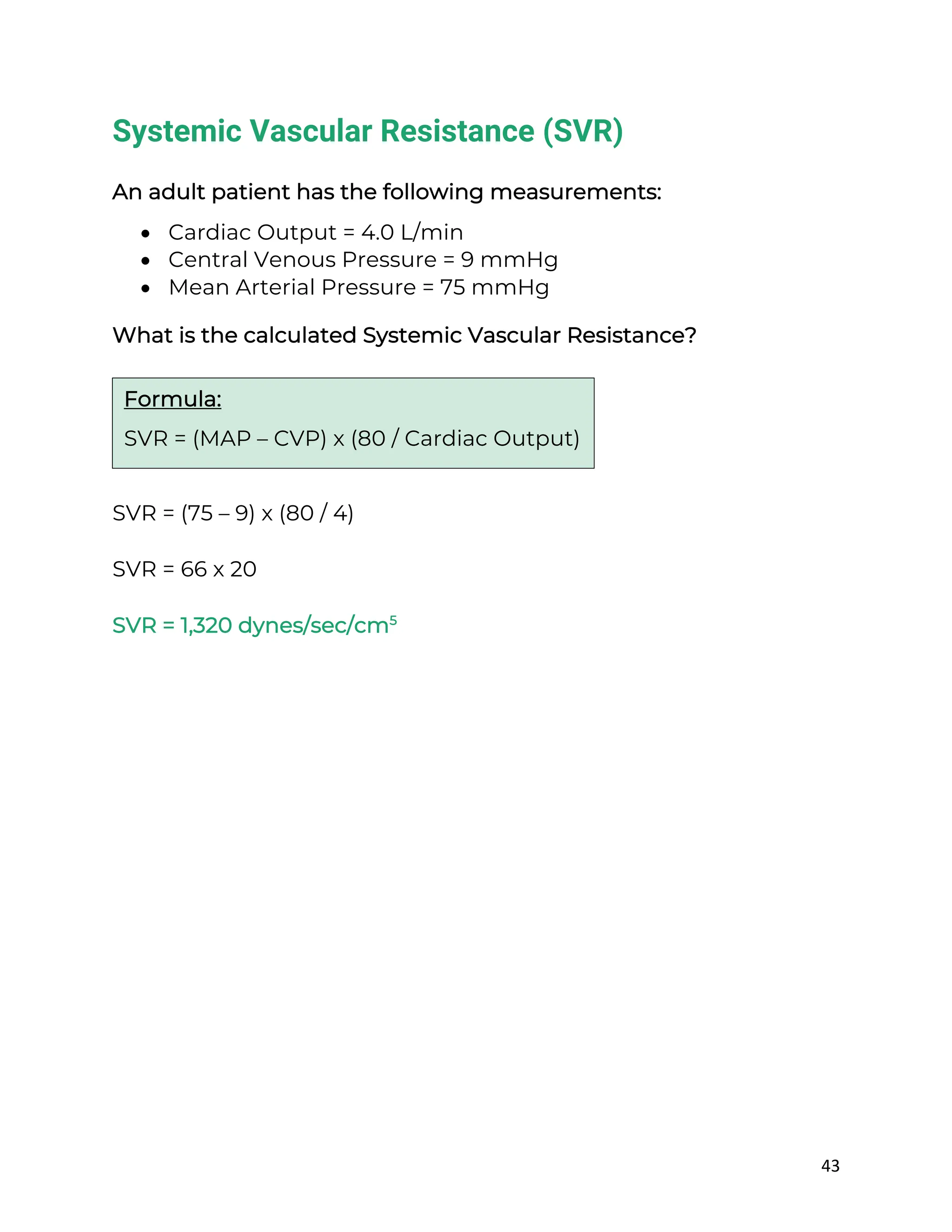 43
Systemic Vascular Resistance (SVR)
An adult patient has the following measurements:
• Cardiac Output = 4.0 L/min
• Central Venous Pressure = 9 mmHg
• Mean Arterial Pressure = 75 mmHg
What is the calculated Systemic Vascular Resistance?
SVR = (75 – 9) x (80 / 4)
SVR = 66 x 20
SVR = 1,320 dynes/sec/cm5
Formula:
SVR = (MAP – CVP) x (80 / Cardiac Output)
 